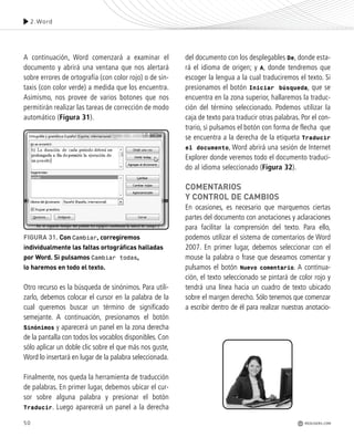 50
A continuación, Word comenzará a examinar el
documento y abrirá una ventana que nos alertará
sobre errores de ortografía (con color rojo) o de sin-
taxis (con color verde) a medida que los encuentra.
Asimismo, nos provee de varios botones que nos
permitirán realizar las tareas de corrección de modo
automático (Figura 31).
Otro recurso es la búsqueda de sinónimos. Para utili-
zarlo, debemos colocar el cursor en la palabra de la
cual queremos buscar un término de significado
semejante. A continuación, presionamos el botón
Sinónimos y aparecerá un panel en la zona derecha
de la pantalla con todos los vocablos disponibles. Con
sólo aplicar un doble clic sobre el que más nos guste,
Word lo insertará en lugar de la palabra seleccionada.
Finalmente, nos queda la herramienta de traducción
de palabras. En primer lugar, debemos ubicar el cur-
sor sobre alguna palabra y presionar el botón
Traducir. Luego aparecerá un panel a la derecha
del documento con los desplegables De, donde esta-
rá el idioma de origen; y A, donde tendremos que
escoger la lengua a la cual traduciremos el texto. Si
presionamos el botón Iniciar búsqueda, que se
encuentra en la zona superior, hallaremos la traduc-
ción del término seleccionado. Podemos utilizar la
caja de texto para traducir otras palabras. Por el con-
trario, si pulsamos el botón con forma de flecha que
se encuentra a la derecha de la etiqueta Traducir
el documento, Word abrirá una sesión de Internet
Explorer donde veremos todo el documento traduci-
do al idioma seleccionado (Figura 32).
COMENTARIOS
Y CONTROL DE CAMBIOS
En ocasiones, es necesario que marquemos ciertas
partes del documento con anotaciones y aclaraciones
para facilitar la comprensión del texto. Para ello,
podemos utilizar el sistema de comentarios de Word
2007. En primer lugar, debemos seleccionar con el
mouse la palabra o frase que deseamos comentar y
pulsamos el botón Nuevo comentario. A continua-
ción, el texto seleccionado se pintará de color rojo y
tendrá una línea hacia un cuadro de texto ubicado
sobre el margen derecho. Sólo tenemos que comenzar
a escribir dentro de él para realizar nuestras anotacio-
2.Word
REDUSERS.COM
FIGURA 31. Con Cambiar, corregiremos
individualmente las faltas ortográficas halladas
por Word. Si pulsamos Cambiar todas,
lo haremos en todo el texto.
Office_Cap2_027_056.qxp 12/15/09 11:36 AM Page 50
 