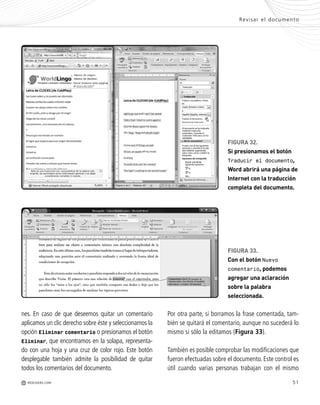 nes. En caso de que deseemos quitar un comentario
aplicamos un clic derecho sobre éste y seleccionamos la
opción Eliminar comentario o presionamos el botón
Eliminar, que encontramos en la solapa, representa-
do con una hoja y una cruz de color rojo. Este botón
desplegable también admite la posibilidad de quitar
todos los comentarios del documento.
51
FIGURA 32.
Si presionamos el botón
Traducir el documento,
Word abrirá una página de
Internet con la traducción
completa del documento.
FIGURA 33.
Con el botón Nuevo
comentario, podemos
agregar una aclaración
sobre la palabra
seleccionada.
Revisar el documento
M REDUSERS.COM
Por otra parte, si borramos la frase comentada, tam-
bién se quitará el comentario, aunque no sucederá lo
mismo si sólo la editamos (Figura 33).
También es posible comprobar las modificaciones que
fueron efectuadas sobre el documento. Este control es
útil cuando varias personas trabajan con el mismo
Office_Cap2_027_056.qxp 12/15/09 11:36 AM Page 51
 
