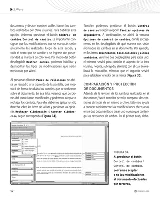 52
2.Word
REDUSERS.COM
documento y desean conocer cuáles fueron los cam-
bios realizados por otros usuarios. Para habilitar esta
opción, debemos presionar el botón Control de
cambios/Control de cambios. Es importante con-
signar que las modificaciones que se marcarán serán
únicamente las realizadas luego de esta acción, y
todo el texto que se cambie o se ingrese con poste-
rioridad se marcará de color rojo. Por medio del botón
desplegable Mostrar marcas, podemos habilitar y
deshabilitar los tipos de modificaciones que serán
mostradas por Word.
Al presionar el botón Panel de revisiones, se abri-
rá un recuadro a la izquierda de la pantalla, que mos-
trará de forma detallada los cambios que se realizaron
sobre el documento. En esa lista, veremos qué porcio-
nes del texto fueron modificados y podremos aceptar o
rechazar los cambios. Para ello, debemos aplicar un clic
derecho sobre los ítems de la lista y presionar las opcio-
nes Rechazar eliminación o Aceptar elimina-
ción, según corresponda (Figura 34).
También podemos presionar el botón Control
de cambios y elegir la opción Cambiar opciones de
seguimiento. A continuación, se abrirá la ventana
Opciones de control de cambios, donde escoge-
remos en los desplegables de qué manera nos serán
mostrados los cambios en el documento. Por ejemplo,
en los ítems Inserciones, Eliminaciones y Líneas
cambiadas, veremos dos desplegables para cada uno:
el primero, servirá para cambiar el aspecto de la letra
(cursiva, negrita, subrayado, etcétera) con el cual se rea-
lizará la marcación, mientras que el segundo servirá
para establecer el color de la marca (Figura 35).
COMPARACIÓN Y PROTECCIÓN
DE DOCUMENTOS
Además de la revisión de los cambios realizados en el
documento,Word también permite comparar dos ver-
siones distintas de un mismo archivo. Esto nos ayuda
a conocer rápidamente las modificaciones efectuadas
entre dos documentos o crear uno nuevo que conten-
ga las revisiones de ambos. En el primer caso, debe-
FIGURA 34.
Al presionar el botón
Control de cambios/
Control de cambios,
podremos aceptar
o no las modificaciones
al documento efectuadas
por terceros.
Office_Cap2_027_056.qxp 12/15/09 11:36 AM Page 52
 