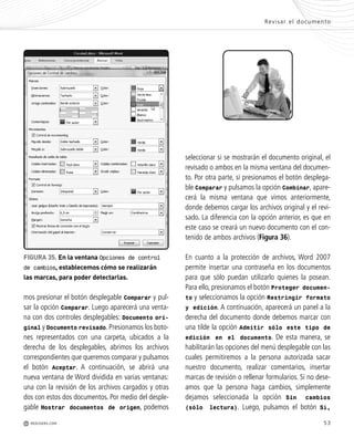 53
Revisar el documento
M REDUSERS.COM
mos presionar el botón desplegable Comparar y pul-
sar la opción Comparar. Luego aparecerá una venta-
na con dos controles desplegables: Documento ori-
ginal y Documento revisado. Presionamos los boto-
nes representados con una carpeta, ubicados a la
derecha de los desplegables, abrimos los archivos
correspondientes que queremos comparar y pulsamos
el botón Aceptar. A continuación, se abrirá una
nueva ventana de Word dividida en varias ventanas:
una con la revisión de los archivos cargados y otras
dos con estos dos documentos. Por medio del desple-
gable Mostrar documentos de origen, podemos
FIGURA 35. En la ventana Opciones de control
de cambios, establecemos cómo se realizarán
las marcas, para poder detectarlas.
seleccionar si se mostrarán el documento original, el
revisado o ambos en la misma ventana del documen-
to. Por otra parte, si presionamos el botón desplega-
ble Comparar y pulsamos la opción Combinar, apare-
cerá la misma ventana que vimos anteriormente,
donde debemos cargar los archivos original y el revi-
sado. La diferencia con la opción anterior, es que en
este caso se creará un nuevo documento con el con-
tenido de ambos archivos (Figura 36).
En cuanto a la protección de archivos, Word 2007
permite insertar una contraseña en los documentos
para que sólo puedan utilizarlo quienes la posean.
Para ello, presionamos el botón Proteger documen-
to y seleccionamos la opción Restringir formato
y edición. A continuación, aparecerá un panel a la
derecha del documento donde debemos marcar con
una tilde la opción Admitir sólo este tipo de
edición en el documento. De esta manera, se
habilitarán las opciones del menú desplegable con las
cuales permitiremos a la persona autorizada sacar
nuestro documento, realizar comentarios, insertar
marcas de revisión o rellenar formularios. Si no dese-
amos que la persona haga cambios, simplemente
dejamos seleccionada la opción Sin cambios
(sólo lectura). Luego, pulsamos el botón Sí,
Office_Cap2_027_056.qxp 12/15/09 11:36 AM Page 53
 