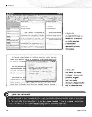 54
2.Word
REDUSERS.COM
FIGURA 36.
Al presionar Comparar,
la ventana se dividirá
en varios paneles
para mostrar
las modificaciones
efectuadas.
FIGURA 37.
Por medio del botón
Proteger documento,
podemos asignar
una contraseña
al documento para evitar
que lo abran extraños.
Word nos ofrece la vista preliminar para saber cómo quedará el documento antes de imprimir-
lo. Para utilizarla, debemos pulsar el Botón de Office/Imprimir/Vista preliminar. A continua-
ción, se mostrará el documento desde lejos para que podamos verificarlo.
ANTES DE IMPRIMIR
Office_Cap2_027_056.qxp 12/15/09 11:36 AM Page 54
 