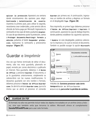55
Guardar e imprimir
M REDUSERS.COM
aplicar la protección. Aparecerá una ventana
donde encontraremos dos opciones para elegir:
Contraseña y Autenticación de usuario.
Usaremos la primera pues, para utilizar la segunda,
necesitamos crear credenciales, y este servicio sólo es
ofrecido de forma paga por Microsoft. Ingresamos la
contraseña en las cajas de texto y pulsamos Aceptar.
En caso de que deseemos quitar la protección, vamos
a Proteger documento/Restringir formato y
edición, pulsamos el botón Suspender protec-
ción, ingresamos la contraseña y presionamos
Aceptar (Figura 37).
Guardar e imprimir
Una vez que hemos terminado de editar el docu-
mento, sólo nos resta guardarlo, plasmarlo en
papel, enviarlo por correo electrónico o publicarlo
en Internet. Para guardarlo, debemos ir al Botón
de Office y presionar Guardar. El documento, si
ya lo guardamos anteriormente, simplemente se
sobrescribirá con las nuevas modificaciones. Si
deseamos guardarlo con otro nombre o formato,
debemos presionar el Botón de Office/Guardar
como. Se abrirá la ventana Guardar como, que es la
misma que se abrirá al presionar el comando
El formato no sólo nos permite incluir todos los objetos incrustados en un archivo único y livia-
no, sino que también evita que terceros lo editen. Microsoft ofrece el complemento
SaveAsPDFandXPS.exe para usar este formato.
GUARDAR EN PDF
Guardar por primera vez. A continuación, ingresa-
mos un nombre de archivo y elegimos un formato
en el desplegable Tipo (Figura 38).
Para imprimirlo, en primer lugar debemos presionar
el Botón de Office/Imprimir e Imprimir. A
continuación, aparecerá la caja de diálogo Imprimir,
donde podemos establecer las siguientes opciones.
• Nombre: en este desplegable, podemos seleccio-
nar la impresora a la cual se enviará el documento.
También es posible escoger la opción Microsoft
FIGURA 38. Conviene presionar cada cierto
tiempo el Botón de Office/Guardar
o Control+G, para evitar la pérdida de cambios.
Office_Cap2_027_056.qxp 12/15/09 11:36 AM Page 55
 