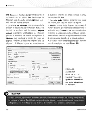 56 REDUSERS.COM
En este capítulo, aprendimos a escribir en Word, establecer el formato del texto y configurar el
formato de la página. También vimos cómo insertar tablas y otros elementos que nos propone
este procesador de textos a la hora de crear documentos más atractivos y originales.
RESUMEN
XPS Documment Writer, que permitirá guardar el
documento en un archivo XPS (alternativa de
Microsoft para el popular formato PDF) que pode-
mos abrir con Internet Explorer.
• Intervalo de páginas: este sector permite la
elección de tres casillas de verificación: Todo, para
imprimir la totalidad del documento; Página
actual, para imprimir sólo la página que estaba en
pantalla al momento de ordenar la impresión; o
Páginas, que habilitará la opción de elegir las
páginas a imprimir. Si deseamos imprimir sólo las
páginas 1 y 5, debemos ingresar 1, 5; mientras que
si queremos imprimir las cinco primeras páginas,
debemos escribir 1-5.
• Imprimir solo: elegimos si imprimiremos todas
las páginas, sólo las pares o sólo las impares.
• Copias: en este sector tenemos que escoger el
número de copias que haremos de cada documento. Si
está activa la opción Intercalar, entonces se imprimi-
rá primero un juego, después el segundo y así sucesiva-
mente. En caso contrario, se imprimirán todas copias de
la primera página, luego las de la segunda, etcétera.
• Zoom: este sector contiene opciones para imprimir
más de una página por hoja (Figura 39).
FIGURA 39.
Al presionar
Botón de Office/
Imprimir/Imprimir,
aparecerá esta ventana
que posee las opciones
de impresión.
2.Word
REDUSERS.COM
Office_Cap2_027_056.qxp 12/15/09 11:36 AM Page 56
 