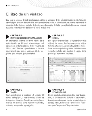 PRELIMINARES
REDUSERS.COM4
El libro de un vistazo
Esta obra se compone de siete capítulos que explican la utilización de las aplicaciones de uso más frecuente
de Office y un apartado dedicado a las aplicaciones empresariales. A continuación, detallamos brevemente el
contenido de los distintos capítulos de la obra, con el propósito de hallar con agilidad el tema que estamos
buscando sin la necesidad de recurrir al índice de este libro.
CAPÍTULO 1
INTRODUCCIÓN E INSTALACIÓN
En este capítulo veremos una breve historia de la
suite ofimática de Microsoft y conoceremos qué
aplicaciones contiene cada una de las versiones de
Office 2007. También aprenderemos a instalar
correctamente esta suite, y a escoger sólo los pro-
gramas y las opciones que utilizaremos.
CAPÍTULO 2
WORD
Aquí aprenderemos a establecer el formato del
texto y de la página, a insertar tablas, cuadros de
texto y otros elementos. También veremos las herra-
mientas del idioma y cómo imprimir documentos,
revisarlos, compararlos y protegerlos.
CAPÍTULO 3
EXCEL
Este capítulo está dedicado a la hoja de cálculo más
utilizada del mundo. Aquí aprenderemos a utilizar
fórmulas y funciones, validar datos, cambiar el dise-
ño de las celdas y diseñar gráficos. También conoce-
remos los métodos para cambiar el aspecto de la
planilla y a imprimir los resultados.
CAPÍTULO 4
POWERPOINT
En este apartado, conoceremos cómo crear diaposi-
tivas, ya sea desde una plantilla o “desde cero”.
Además aprenderemos a insertar formas, imágenes,
sonidos, videos, transiciones y animaciones y vere-
mos cómo “empaquetar” la presentación.
Office_Preliminares_001_010.qxp 12/14/09 11:05 AM Page 4
 