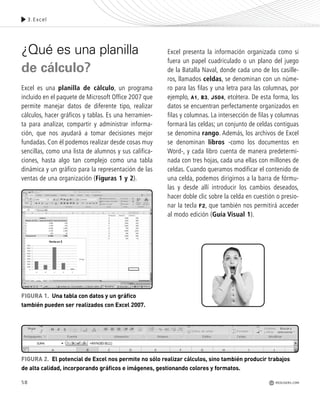 58
¿Qué es una planilla
de cálculo?
Excel es una planilla de cálculo, un programa
incluido en el paquete de Microsoft Office 2007 que
permite manejar datos de diferente tipo, realizar
cálculos, hacer gráficos y tablas. Es una herramien-
ta para analizar, compartir y administrar informa-
ción, que nos ayudará a tomar decisiones mejor
fundadas. Con él podemos realizar desde cosas muy
sencillas, como una lista de alumnos y sus califica-
ciones, hasta algo tan complejo como una tabla
dinámica y un gráfico para la representación de las
ventas de una organización (Figuras 1 y 2).
Excel presenta la información organizada como si
fuera un papel cuadriculado o un plano del juego
de la Batalla Naval, donde cada uno de los casille-
ros, llamados celdas, se denominan con un núme-
ro para las filas y una letra para las columnas, por
ejemplo, A1, B3, J504, etcétera. De esta forma, los
datos se encuentran perfectamente organizados en
filas y columnas. La intersección de filas y columnas
formará las celdas; un conjunto de celdas contiguas
se denomina rango. Además, los archivos de Excel
se denominan libros -como los documentos en
Word-, y cada libro cuenta de manera predetermi-
nada con tres hojas, cada una ellas con millones de
celdas. Cuando queramos modificar el contenido de
una celda, podemos dirigirnos a la barra de fórmu-
las y desde allí introducir los cambios deseados,
hacer doble clic sobre la celda en cuestión o presio-
nar la tecla F2, que también nos permitirá acceder
al modo edición (Guía Visual 1).
FIGURA 1. Una tabla con datos y un gráfico
también pueden ser realizados con Excel 2007.
3.Excel
FIGURA 2. El potencial de Excel nos permite no sólo realizar cálculos, sino también producir trabajos
de alta calidad, incorporando gráficos e imágenes, gestionando colores y formatos.
REDUSERS.COM
Office_Cap3_057_082 ajustado OK.qxp 12/9/09 11:07 PM Page 58
 