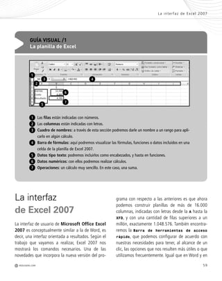 59
grama con respecto a las anteriores es que ahora
podemos construir planillas de más de 16.000
columnas, indicadas con letras desde la A hasta la
XFD, y con una cantidad de filas superiores a un
millón, exactamente 1.048.576. También encontra-
remos la Barra de herramientas de acceso
rápido, que podemos configurar de acuerdo con
nuestras necesidades para tener, al alcance de un
clic, las opciones que nos resulten más útiles o que
utilizamos frecuentemente. Igual que en Word y en
La interfaz
de Excel 2007
La interfaz de usuario de Microsoft Office Excel
2007 es conceptualmente similar a la de Word, es
decir, una interfaz orientada a resultados. Según el
trabajo que vayamos a realizar, Excel 2007 nos
mostrará los comandos necesarios. Una de las
novedades que incorpora la nueva versión del pro-
Las filas están indicadas con números.
Las columnas están indicadas con letras.
Cuadro de nombres: a través de esta sección podremos darle un nombre a un rango para apli-
carlo en algún cálculo.
Barra de fórmulas: aquí podremos visualizar las fórmulas, funciones o datos incluidos en una
celda de la planilla de Excel 2007.
Datos tipo texto: podremos incluirlos como encabezados, y hasta en funciones.
Datos numéricos: con ellos podremos realizar cálculos.
Operaciones: un cálculo muy sencillo. En este caso, una suma.
GUÍA VISUAL /1
La planilla de Excel
3
4
5
6
7
1
2
1
2
43
6
7
La interfaz de Excel 2007
M REDUSERS.COM
5
Office_Cap3_057_082 ajustado OK.qxp 12/9/09 11:07 PM Page 59
 