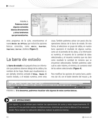60
otros programas de la suite, encontraremos el
nuevo Botón de Office, que incluirá las opciones
básicas conocidas, como Abrir, Guardar,
Imprimir, Cerrar, etcétera (Figura 3).
La barra de estado
La barra de estado es la pequeña línea con informa-
ción que podemos observar debajo de las celdas y los
nombres de las hojas. Desde aquí visualizaremos si,
por ejemplo, tenemos activado el Bloq. Mayús de
nuestro teclado, o el teclado numérico, entre otras
cosas. También podremos activar con pocos clics las
operaciones básicas de la barra de estado. De esta
forma, al seleccionar un grupo de celdas, en nuestra
barra aparecerá el resultado de algunas cuentas,
como ser el promedio de los datos, si la información
es numérica, el recuento de la cantidad de datos
seleccionados y el recuento numérico que nos dará
como resultado la cantidad de números que se
encuentran seleccionados. También podremos saber
cuál es valor máximo, el mínimo y la sumatoria total
de los valores seleccionados (Figura 4).
Para modificar las opciones de nuestra barra, podre-
mos dar clic con el botón derecho del mouse y, de
3.Excel
FIGURA 3.
Podemos incluir
algunos comandos
básicos directamente
y otros tendremos
que personalizarlos.
Los signos + y – se utilizan para realizar las operaciones de suma y resta respectivamente. El
asterisco (*) nos permite realizar multiplicaciones, mientras que la barra oblicua (/) se usa para
dividir. Para realizar la radicación debemos realizar la potencia inversa.
LAS OPERACIONES
FIGURA 4. Si lo deseamos, podremos visualizar sólo algunas de estas cuentas básicas.
REDUSERS.COM
Office_Cap3_057_082 ajustado OK.qxp 12/9/09 11:07 PM Page 60
 