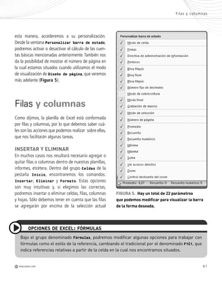 61
esta manera, accederemos a su personalización.
Desde la ventana Personalizar barra de estado,
podremos activar o desactivar el cálculo de las cuen-
tas básicas mencionadas anteriormente. También nos
da la posibilidad de mostrar el número de página en
la cual estamos situados cuando utilizamos el modo
de visualización de Diseño de página, que veremos
más adelante (Figura 5).
Filas y columnas
Como dijimos, la planilla de Excel está conformada
por filas y columnas, por lo que debemos saber cuá-
les son las acciones que podemos realizar sobre ellas,
que nos facilitarán algunas tareas.
INSERTAR Y ELIMINAR
En muchos casos nos resultará necesario agregar o
quitar filas o columnas dentro de nuestras planillas,
informes, etcétera. Dentro del grupo Celdas de la
pestaña Inicio, encontraremos los comandos:
Insertar, Eliminar y Formato. Estas opciones
son muy intuitivas y, si elegimos las correctas,
podremos insertar o eliminar celdas, filas, columnas
y hojas. Sólo debemos tener en cuenta que las filas
se agregarán por encima de la selección actual
FIGURA 5. Hay un total de 22 parámetros
que podemos modificar para visualizar la barra
de la forma deseada.
Bajo el grupo denominado Fórmulas, podremos modificar algunas opciones para trabajar con
fórmulas como el estilo de la referencia, cambiando el tradicional por el denominado F1C1, que
indica referencias relativas a partir de la celda en la cual nos encontramos situados.
OPCIONES DE EXCEL: FÓRMULAS
Filas y columnas
M REDUSERS.COM
Office_Cap3_057_082 ajustado OK.qxp 12/9/09 11:07 PM Page 61
 