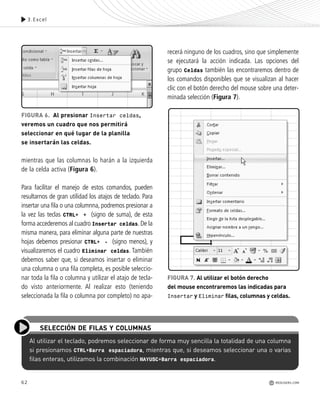 62
mientras que las columnas lo harán a la izquierda
de la celda activa (Figura 6).
Para facilitar el manejo de estos comandos, pueden
resultarnos de gran utilidad los atajos de teclado. Para
insertar una fila o una columnna, podremos presionar a
la vez las teclas CTRL+ + (signo de suma), de esta
forma accederemos al cuadro Insertar celdas. De la
misma manera, para eliminar alguna parte de nuestras
hojas debemos presionar CTRL+ - (signo menos), y
visualizaremos el cuadro Eliminar celdas. También
debemos saber que, si deseamos insertar o eliminar
una columna o una fila completa, es posible seleccio-
nar toda la fila o columna y utilizar el atajo de tecla-
do visto anteriormente. Al realizar esto (teniendo
seleccionada la fila o columna por completo) no apa-
recerá ninguno de los cuadros, sino que simplemente
se ejecutará la acción indicada. Las opciones del
grupo Celdas también las encontraremos dentro de
los comandos disponibles que se visualizan al hacer
clic con el botón derecho del mouse sobre una deter-
minada selección (Figura 7).
Al utilizar el teclado, podremos seleccionar de forma muy sencilla la totalidad de una columna
si presionamos CTRL+Barra espaciadora, mientras que, si deseamos seleccionar una o varias
filas enteras, utilizamos la combinación MAYUSC+Barra espaciadora.
SELECCIÓN DE FILAS Y COLUMNAS
3.Excel
FIGURA 7. Al utilizar el botón derecho
del mouse encontraremos las indicadas para
Insertar y Eliminar filas, columnas y celdas.
FIGURA 6. Al presionar Insertar celdas,
veremos un cuadro que nos permitirá
seleccionar en qué lugar de la planilla
se insertarán las celdas.
REDUSERS.COM
Office_Cap3_057_082 ajustado OK.qxp 12/9/09 11:07 PM Page 62
 