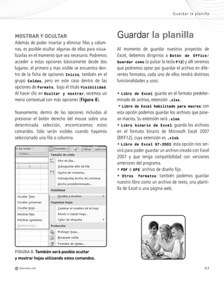 63
MOSTRAR Y OCULTAR
Además de poder insertar y eliminar filas y colum-
nas, es posible ocultar algunas de ellas para visua-
lizarlas en el momento que sea necesario. Podremos
acceder a estas opciones básicamente desde dos
lugares: el primero y más visible se encuentra den-
tro de la ficha de opciones Inicio, también en el
grupo Celdas, pero en este caso dentro de las
opciones de Formato, bajo el título Visibilidad.
Al hacer clic en Ocultar y mostrar, veremos un
menú contextual con más opciones (Figura 8).
Nuevamente, dentro de las opciones incluidas al
presionar el botón derecho del mouse sobre una
determinada selección, encontraremos estos
comandos. Sólo serán visibles cuando hayamos
seleccionado una fila o columna.
FIGURA 8. También será posible ocultar
y mostrar hojas utilizando estos comandos.
Guardar la planilla
Al momento de guardar nuestros proyectos de
Excel, debemos dirigirnos a Botón de Office/
Guardar como (o pulsar la tecla F12) y allí veremos
que podremos optar por guardar el archivo en dife-
rentes formatos, cada uno de ellos tendrá distintas
funcionalidades y usos:
• Libro de Excel: guarda en el formato predeter-
minado de archivo, extensión .xlsx.
• Libro de Excel habilitado para macros: con
esta opción podemos guardar los archivos que pose-
an macros. Su extensión será .xlsm.
• Libro binario de Excel: guarda los archivos
en el formato binario de Microsoft Excel 2007
(BIFF12), cuya extensión es .xlsb.
• Libro de Excel 97-2003: esta opción nos ser-
virá para poder guardar un archivo creado con Excel
2007 y que tenga compatibilidad con versiones
anteriores del programa.
• PDF o XPS: archivo de diseño fijo.
• Otros formatos: también podemos guardar
nuestro libro como un archivo de texto, una planti-
lla de Excel o una página web.
Guardar la planilla
M REDUSERS.COM
Office_Cap3_057_082 ajustado OK.qxp 12/9/09 11:07 PM Page 63
 