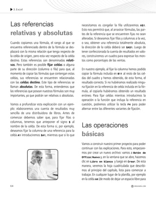 64
Las referencias
relativas y absolutas
Cuando copiamos una fórmula, el rango al que se
encuentra referenciado dentro de la fórmula se des-
plazará con la misma relación que tenga respecto de
la celda de origen, pero esta vez respecto de la celda
destino. Estas referencias son denominadas relati-
vas. Pero también es posible fijar celdas o alguna
parte de su dirección (columna o fila) para que, al
momento de copiar las fórmulas que contengan estas
celdas, sus referencias se encuentren relacionadas
con las celdas destino. Este tipo de referencias se
llaman absolutas. De esta forma, entendemos que
las referencias que posean nuestras fórmulas son muy
importantes, ya que podrán ser relativas o absolutas.
Vamos a profundizar esta explicación con un ejem-
plo: elaboraremos una cuenta de resultados muy
sencilla de una distribuidora de libros. Antes de
comenzar debemos saber que, para fijar filas o
columnas, tenemos que anteponer el signo $ al
nombre de la celda. De esta forma si, por ejemplo,
deseamos fijar la columna de una referencia para la
celda A1 introduciremos $A1, mientras que si lo que
necesitamos es congelar la fila utilizaremos A$1.
Esto nos permitirá que, al arrastrar fórmulas, las par-
tes de la referencia que se encuentren fijas no sean
alteradas. Si deseamos fijar filas y columnas a la vez,
o sea, obtener una referencia totalmente absoluta,
la dirección de la celda deberá ser $A$1. Luego de
tener confeccionada la cuenta de resultados en valo-
res, construiremos un cuadro para expresar los mon-
tos como porcentajes de las ventas.
En nuestro ejemplo, al fijar la columna hemos podido
copiar la fórmula incluida en B11 al resto de las cel-
das del cuadro y hemos obtenido, de esta forma, el
resultado correcto. Si no hubiéramos realizado ningu-
na fijación en la referencia de celda incluida en la fór-
mula, al copiarla hubiéramos obtenido un resultado
erróneo. Para fijar celdas mientras introducimos la
operación o la función que incluya la referencia en
cuestión, podremos utilizar la tecla F4 para poder
alternar entre las diferentes variantes de fijación.
Las operaciones
básicas
Vamos a construir nuestro primer proyecto para poder
continuar con las explicaciones. Para esto, empezare-
mos por crear un nuevo archivo: vamos a Botón de
Office/Nuevo y, en la ventana que se abre, hacemos
clic en Libro en blanco y luego en Crear. De esta
manera, veremos la hoja cuadriculada que describi-
mos al principio del capítulo, lista para comenzar a
trabajar. En cualquier lugar de la planilla, por ejemplo
en la celda A4 (de modo de dejar un espacio libre para
3.Excel
REDUSERS.COM
Office_Cap3_057_082 ajustado OK.qxp 12/9/09 11:07 PM Page 64
 