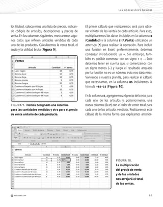 65
r
r
s
los títulos), colocaremos una lista de precios, indican-
do códigos de artículos, descripciones y precios de
venta. En las columnas siguientes, mostraremos algu-
nos datos que reflejen unidades vendidas de cada
uno de los productos. Calcularemos la venta total, el
costo y la utilidad bruta (Figura 9).
El primer cálculo que realizaremos será para obte-
ner el total de las ventas de cada artículo. Para esto,
multiplicaremos los datos incluidos en la columna B
(Cantidad) y la columna C (P.Venta) utilizando un
asterisco (*) para realizar la operación. Para incluir
una función en Excel, preferentemente, debemos
comenzar introduciendo un =. Sin embargo, tam-
bién es posible comenzar con un signo + o -. Sólo
debemos tener en cuenta que, si comenzamos con
un signo menos (-) y luego el resultado arrojado
por la función no es un número, ésta nos dará error.
Volviendo a nuestra planilla, para realizar el cálculo
que necesitamos, en la columna D5 incluiremos la
fórmula =B5*C5 (Figura 10).
En la columna E, agregaremos el precio del costo para
cada uno de los artículos y, posteriormente, una
nueva columna (la F) con el valor de costo total para
cada uno de los artículos vendidos. Realizaremos este
cálculo de la misma forma que explicamos anterior-
FIGURA 9. Hemos designado una columna
para las cantidades vendidas y otra para el precio
de venta unitario de cada producto.
FIGURA 10.
La multiplicación
del precio de venta
y de las unidades
nos arrojará el total
de las ventas.
Las operaciones básicas
M REDUSERS.COM
Office_Cap3_057_082 ajustado OK.qxp 12/9/09 11:07 PM Page 65
 
