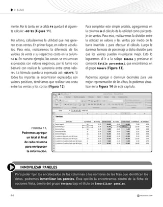 66
mente. Por lo tanto, en la celda F4 quedará el siguien-
te cálculo: =B5*E5 (Figura 11).
Por último, calcularemos la utilidad que nos gene-
ran estas ventas. En primer lugar, en valores absolu-
tos. Para esto, realizaremos la diferencia de los
valores de venta y su respectivo costo en la colum-
na G. En nuestro ejemplo, los costos se encuentran
expresados con valores negativos, por lo tanto nos
bastará con realizar la sumatoria entre estos valo-
res. La fórmula quedaría expresada así: =D5+F5. Si
todos los importes se encontraran expresados con
valores positivos, tendríamos que realizar una resta
entre las ventas y los costos (Figura 12).
Para completar este simple análisis, agregaremos en
la columna H el cálculo de la utilidad como porcenta-
je de ventas. Para esto, realizaremos la división entre
la utilidad en valores y las ventas por medio de la
barra invertida / para efectuar el cálculo. Luego le
daremos formato de porcentaje a dicha división para
que los valores puedan visualizarse mejor. Esto lo
lograremos al ir a la solapa Inicio y presionar el
comando Estilo porcentual, que encontramos en
el grupo Número (Figura 13).
Podremos agregar o disminuir decimales para una
mejor representación de las cifras, lo podemos visua-
lizar en la Figura 14 de este capítulo.
3.Excel
FIGURA 11.
Podremos agregar
un total al final
de cada columna
para enriquecer
la información.
Para poder fijar los encabezados de las columnas o los nombres de las filas que identifican los
datos, podremos inmovilizar los paneles. Esta opción la encontramos dentro de la ficha de
opciones Vista, dentro del grupo Ventana bajo el título de Inmovilizar paneles.
INMOVILIZAR PANELES
REDUSERS.COM
Office_Cap3_057_082 ajustado OK.qxp 12/9/09 11:07 PM Page 66
 