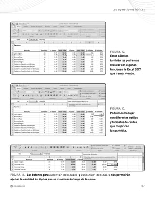 67
n
-
e
a
e
a
o
n
a
-
FIGURA 12.
Estos cálculos
también los podremos
realizar con algunas
funciones de Excel 2007
que iremos viendo.
FIGURA 13.
Podremos trabajar
con diferentes estilos
y formatos de celdas
que mejorarán
la cosmética.
FIGURA 14. Los botones para Aumentar decimales y Disminuir decimales nos permitirán
ajustar la cantidad de dígitos que se visualizarán luego de la coma.
Las operaciones básicas
M REDUSERS.COM
Office_Cap3_057_082 ajustado OK.qxp 12/9/09 11:07 PM Page 67
 