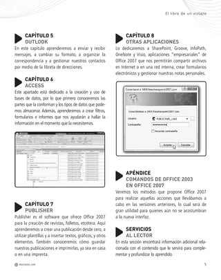 5REDUSERS.COMM
El libro de un vistazo
CAPÍTULO 5
OUTLOOK
En este capítulo aprenderemos a enviar y recibir
mensajes, a cambiar su formato, a organizar la
correspondencia y a gestionar nuestros contactos
por medio de la libreta de direcciones.
CAPÍTULO 6
ACCESS
Este apartado está dedicado a la creación y uso de
bases de datos, por lo que primero conoceremos las
partes que la conforman y los tipos de datos que pode-
mos almacenar. Además, aprenderemos a crear filtros,
formularios e informes que nos ayudarán a hallar la
información en el momento que la necesitemos.
CAPÍTULO 7
PUBLISHER
Publisher es el software que ofrece Office 2007
para la creación de revistas, folletos, etcétera. Aquí
aprenderemos a crear una publicación desde cero, a
utilizar plantillas y a insertar textos, gráficos, y otros
elementos. También conoceremos cómo guardar
nuestras publicaciones e imprimirlas, ya sea en casa
o en una imprenta.
CAPÍTULO 8
OTRAS APLICACIONES
Lo dedicaremos a SharePoint, Groove, InfoPath,
OneNote y Visio, aplicaciones “empresariales” de
Office 2007 que nos permitirán compartir archivos
en Internet o en una red interna, crear formularios
electrónicos y gestionar nuestras notas personales.
APÉNDICE
COMANDOS DE OFFICE 2003
EN OFFICE 2007
Veremos los métodos que propone Office 2007
para realizar aquellas acciones que llevábamos a
cabo en las versiones anteriores, lo cual será de
gran utilidad para quienes aún no se acostumbran
a la nueva interfaz.
SERVICIOS
AL LECTOR
En esta sección encontrará información adicional rela-
cionada con el contenido que le servirá para comple-
mentar y profundizar lo aprendido.
Office_Preliminares_001_010.qxp 12/14/09 11:05 AM Page 5
 