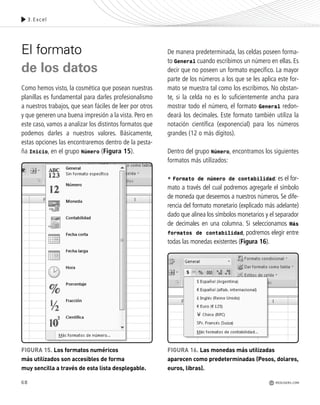 El formato
de los datos
Como hemos visto, la cosmética que posean nuestras
planillas es fundamental para darles profesionalismo
a nuestros trabajos, que sean fáciles de leer por otros
y que generen una buena impresión a la vista. Pero en
este caso, vamos a analizar los distintos formatos que
podemos darles a nuestros valores. Básicamente,
estas opciones las encontraremos dentro de la pesta-
ña Inicio, en el grupo Número (Figura 15).
De manera predeterminada, las celdas poseen forma-
to General cuando escribimos un número en ellas. Es
decir que no poseen un formato específico. La mayor
parte de los números a los que se les aplica este for-
mato se muestra tal como los escribimos. No obstan-
te, si la celda no es lo suficientemente ancha para
mostrar todo el número, el formato General redon-
deará los decimales. Este formato también utiliza la
notación científica (exponencial) para los números
grandes (12 o más dígitos).
Dentro del grupo Número, encontramos los siguientes
formatos más utilizados:
• Formato de número de contabilidad: es el for-
mato a través del cual podremos agregarle el símbolo
de moneda que deseemos a nuestros números. Se dife-
rencia del formato monetario (explicado más adelante)
dado que alinea los símbolos monetarios y el separador
de decimales en una columna. Si seleccionamos Más
formatos de contabilidad, podremos elegir entre
todas las monedas existentes (Figura 16).
68
3.Excel
FIGURA 15. Los formatos numéricos
más utilizados son accesibles de forma
muy sencilla a través de esta lista desplegable.
FIGURA 16. Las monedas más utilizadas
aparecen como predeterminadas (Pesos, dolares,
euros, libras).
REDUSERS.COM
Office_Cap3_057_082 ajustado OK.qxp 12/9/09 11:07 PM Page 68
 