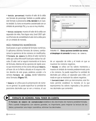 69
de un separador de miles y el modo en que se
muestran los números negativos.
• Moneda: se utiliza con los valores monetarios y
muestra el símbolo de moneda predeterminado junto
a los números. Se puede especificar la cantidad de
decimales por utilizar, un separador para miles y el
modo en que se mostrarán los valores negativos.
• Contabilidad: como ya mencionamos, este for-
mato permite establecer la moneda en la que
expresaremos los valores ingresados y las posicio-
nes decimales que contendrá.
• Estilo porcentual: muestra el valor de la celda
con formato de porcentaje. También es posible aplicar
este formato si presionamos CTRL+MAYUSC+% en nues-
tro teclado. Su icono se encuentra caracterizado con un
símbolo de porcentaje (%), y su uso es muy intuitivo.
• Estilo millares: muestra el valor de la celda con
separador de miles. Para lograr esto, Excel 2007 apli-
ca el formato de contabilidad al valor de la celda pero
sin un símbolo de moneda.
MÁS FORMATOS NUMÉRICOS
Excel posee un gran variedad de formatos numéricos.
Si aplicamos distintos formatos de número, cambia-
remos la apariencia de los números sin modificarlos.
El Formato de número no afecta el valor real de la
celda que utiliza Microsoft Excel para realizar los cál-
culos. El valor real se seguirá mostrando en la barra
de fórmulas.Además de las opciones de rápido acce-
so que encontramos en los iconos del grupo Número,
al hacer clic en la flecha ubicada en la esquina infe-
rior derecha de este grupo, podemos acceder a la
ventana Formato de celdas, donde hallaremos
otros formatos (Figura 17).
• Número: se utiliza para la presentación de núme-
ros en general. Se puede especificar la cantidad de
posiciones decimales que se van a mostrar, el uso
FIGURA 17. Estas opciones también las vemos
al desplegar el comando Formato de número.
El Formato de número de contabilidad establece dos decimales de manera predeterminada.
Pero cuando trabajamos con valores grandes, es importante, para mejorar la lectura de los
datos y presentar una mejor cosmética, eliminar los decimales.
FORMATO DE NÚMERO: PARA TENER EN CUENTA
El formato de los datos
M REDUSERS.COM
Office_Cap3_057_082 ajustado OK.qxp 12/9/09 11:07 PM Page 69
 
