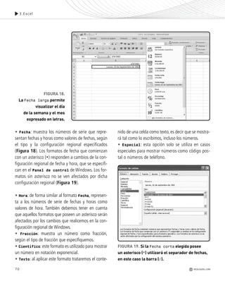 70
• Fecha: muestra los números de serie que repre-
sentan fechas y horas como valores de fechas, según
el tipo y la configuración regional especificados
(Figura 18). Los formatos de fecha que comienzan
con un asterisco (*) responden a cambios de la con-
figuración regional de fecha y hora, que se especifi-
can en el Panel de control de Windows. Los for-
matos sin asterisco no se ven afectados por dicha
configuración regional (Figura 19).
• Hora: de forma similar al formato Fecha, represen-
ta a los números de serie de fechas y horas como
valores de hora. También debemos tener en cuenta
que aquellos formatos que poseen un asterisco serán
afectados por los cambios que realicemos en la con-
figuración regional de Windows.
• Fracción: muestra un número como fracción,
según el tipo de fracción que especifiquemos.
• Científico: este formato es utilizado para mostrar
un número en notación exponencial.
• Texto: al aplicar este formato trataremos el conte-
nido de una celda como texto, es decir que se mostra-
rá tal como lo escribimos, incluso los números.
• Especial: esta opción solo se utiliza en casos
especiales para mostrar números como código pos-
tal o números de teléfono.
FIGURA 18.
La Fecha larga permite
visualizar el día
de la semana y el mes
expresado en letras.
FIGURA 19. Si la Fecha corta elegida posee
un asterisco (*) utilizará el separador de fechas,
en este caso la barra (/).
3.Excel
REDUSERS.COM
Office_Cap3_057_082 ajustado OK.qxp 12/9/09 11:07 PM Page 70
 