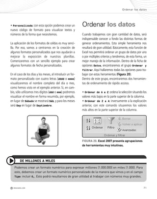 71
• Personalizada: con esta opción podemos crear un
nuevo código de formato para visualizar textos y
números de la forma que necesitemos.
La aplicación de los formatos de celdas es muy senci-
lla. Por eso, vamos a centrarnos en la creación de
algunos formatos personalizados que nos ayudarán a
mejorar la exposición de nuestras planillas.
Comenzaremos con un sencillo ejemplo para crear
algunos formatos de fecha personalizados.
En el caso de los días y los meses, al introducir un for-
mato personalizado con cuatro letras (dddd o mmmm)
visualizaremos el nombre completo del día o mes,
como hemos visto en el ejemplo anterior. Si, en cam-
bio, sólo utilizamos tres dígitos (ddd o mmm) podremos
visualizar el nombre en forma resumida, por ejemplo,
en lugar de Sábado se mostrará Sáb, y para los meses
será Sep en lugar de Septiembre.
Ordenar los datos
Cuando trabajemos con gran cantidad de datos, será
indispensable conocer a fondo las distintas formas de
generar ordenamientos. Esta simple herramienta nos
resultará de gran utilidad. Básicamente, esta función de
Excel nos permitirá ordenar un grupo de datos por uno
o por múltiples criterios y tendremos, de esta forma, un
mejor manejo de la información. Dentro de la ficha de
opciones Datos, encontraremos el grupo Ordenar y
filtrar. Aquí hallaremos todas las opciones para tra-
bajar con estas herramientas (Figura 20).
Dentro de este grupo, encontraremos dos herramien-
tas de ordenamiento de rápido acceso.
• Ordenar de A a Z: ordena la selección situando los
valores más bajos en la parte superior de la columna.
• Ordenar de Z a A: inversamente a la explicación
anterior, con este comando situaremos los valores
más altos en la parte superior de la columna.
FIGURA 20. Excel 2007 presenta agrupaciones
de herramientas muy intuitivas.
Podemos crear un formato numérico para expresar millones (1.000.000) en miles (1.000). Para
esto, debemos crear un formato numérico personalizado de la manera que vimos y en el campo
Tipo: incluir 0,. Esto podrá resultarnos de gran utilidad al trabajar con números muy grandes.
DE MILLONES A MILES
Ordenar los datos
M REDUSERS.COM
Office_Cap3_057_082 ajustado OK.qxp 12/9/09 11:07 PM Page 71
 