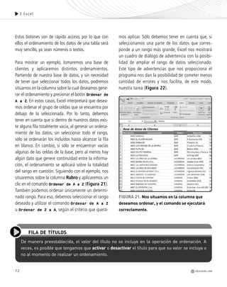72
Estos botones son de rápido acceso, por lo que con
ellos el ordenamiento de los datos de una tabla será
muy sencillo, ya sean números o textos.
Para mostrar un ejemplo, tomaremos una base de
clientes y aplicaremos distintos ordenamientos.
Partiendo de nuestra base de datos, y sin necesidad
de tener que seleccionar todos los datos, podremos
situarnos en la columna sobre la cual deseamos gene-
rar el ordenamiento y presionar el botón Ordenar de
A a Z. En estos casos, Excel interpretará que desea-
mos ordenar el grupo de celdas que se encuentra por
debajo de la seleccionada. Por lo tanto, debemos
tener en cuenta que si dentro de nuestros datos exis-
te alguna fila totalmente vacía, al generar un ordena-
miento de los datos, sin seleccionar todo el rango,
sólo se ordenarán los incluidos hasta alcanzar la fila
en blanco. En cambio, si sólo se encuentran vacías
algunas de las celdas de la base, pero al menos hay
algún dato que genere continuidad entre la informa-
ción, el ordenamiento se aplicará sobre la totalidad
del rango en cuestión. Siguiendo con el ejemplo, nos
situaremos sobre la columna Rubro y aplicaremos un
clic en el comando Ordenar de A a Z (Figura 21).
También podemos ordenar únicamente un determi-
nado rango. Para eso, debemos seleccionar el rango
deseado y utilizar el comando Ordenar de A a Z
u Ordenar de Z a A, según el criterio que quera-
mos aplicar. Sólo debemos tener en cuenta que, si
seleccionamos una parte de los datos que corres-
ponde a un rango más grande, Excel nos mostrará
un cuadro de diálogo de advertencia con la posibi-
lidad de ampliar el rango de datos seleccionado.
Este tipo de advertencias que nos proporciona el
programa nos dan la posibilidad de cometer menos
cantidad de errores y nos facilita, de este modo,
nuestra tarea (Figura 22).
3.Excel
De manera preestablecida, el valor del título no se incluye en la operación de ordenación. A
veces, es posible que tengamos que activar o desactivar el título para que su valor se incluya o
no al momento de realizar un ordenamiento.
FILA DE TÍTULOS
FIGURA 21. Nos situamos en la columna que
deseamos ordenar, y el comando se ejecutará
correctamente.
REDUSERS.COM
Office_Cap3_057_082 ajustado OK.qxp 12/9/09 11:07 PM Page 72
 
