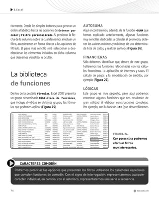 74
Podremos potenciar las opciones que presentan los filtros utilizando los caracteres especiales
que cumplen funciones de comodín. Con el signo de interrogación, representaremos cualquier
carácter individual, en cambio, con el asterisco, representaremos una serie o secuencia.
CARACTERES COMODÍN
3.Excel
riormente. Desde los simples botones para generar un
orden alfabético hasta las opciones de Ordenar por
color y Filtro personalizado.Al presionar la fle-
cha de la columna sobre la cual deseamos efectuar un
filtro, accederemos en forma directa a las opciones de
filtrado. El paso más sencillo será seleccionar o des-
eleccionar los elementos incluidos en dicha columna
que deseamos visualizar u ocultar.
La biblioteca
de funciones
Dentro de la pestaña Fórmulas, Excel 2007 presenta
un grupo denominado Biblioteca de funciones,
que incluye, divididas en distintos grupos, las fórmu-
las que podemos aplicar (Figura 25).
AUTOSUMA
Aquí encontraremos, además de la función =SUMA que
hemos explicado anteriormente, algunas funciones
muy sencillas dedicadas a calcular el promedio, obte-
ner los valores mínimos y máximos de una determina-
da lista de datos, y realizar conteos (Figura 26).
FINANCIERAS
Sólo debemos identificar que, dentro de este grupo,
hallaremos las funciones relacionadas con los cálcu-
los financieros. La aplicación de intereses y tasas. El
cálculo de pagos y la amortización de créditos, por
ejemplo (Figura 27).
LÓGICAS
Este grupo es muy pequeño, pero aquí podremos
encontrar algunas funciones que nos resultarán de
gran utilidad al elaborar construcciones complejas.
Por ejemplo, con la función =SI (que desarrollaremos
FIGURA 24.
Con pocos clics podremos
efectuar filtros
muy interesantes.
REDUSERS.COM
Office_Cap3_057_082 ajustado OK.qxp 12/9/09 11:07 PM Page 74
 