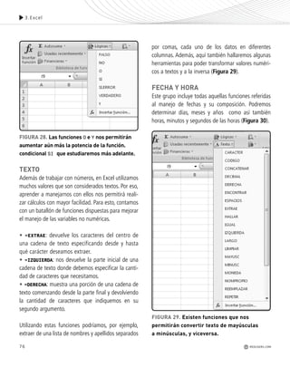 TEXTO
Además de trabajar con números, en Excel utilizamos
muchos valores que son considerados textos. Por eso,
aprender a manejarnos con ellos nos permitirá reali-
zar cálculos con mayor facilidad. Para esto, contamos
con un batallón de funciones dispuestas para mejorar
el manejo de las variables no numéricas.
• =EXTRAE: devuelve los caracteres del centro de
una cadena de texto especificando desde y hasta
qué carácter deseamos extraer.
• =IZQUIERDA: nos devuelve la parte inicial de una
cadena de texto donde debemos especificar la canti-
dad de caracteres que necesitamos.
• =DERECHA: muestra una porción de una cadena de
texto comenzando desde la parte final y devolviendo
la cantidad de caracteres que indiquemos en su
segundo argumento.
Utilizando estas funciones podríamos, por ejemplo,
extraer de una lista de nombres y apellidos separados
por comas, cada uno de los datos en diferentes
columnas. Además, aquí también hallaremos algunas
herramientas para poder transformar valores numéri-
cos a textos y a la inversa (Figura 29).
FECHA Y HORA
Este grupo incluye todas aquellas funciones referidas
al manejo de fechas y su composición. Podremos
determinar días, meses y años como así también
horas, minutos y segundos de las horas (Figura 30).
FIGURA 29. Existen funciones que nos
permitirán convertir texto de mayúsculas
a minúsculas, y viceversa.
76
3.Excel
FIGURA 28. Las funciones O e Y nos permitirán
aumentar aún más la potencia de la función.
condicional SI que estudiaremos más adelante.
REDUSERS.COM
Office_Cap3_057_082 ajustado OK.qxp 12/9/09 11:07 PM Page 76
 