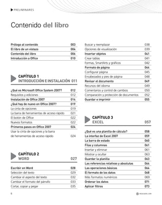 6
PRELIMINARES
REDUSERS.COM
Prólogo al contenido 003
El libro de un vistazo 004
Contenido del libro 006
Introducción a Office 010
CAPÍTULO 1
INTRODUCCIÓN EINSTALACIÓN 011
¿Qué es Microsoft Office System 2007? 012
Requisitos y ediciones 012
Instalación de Office 2007 014
¿Qué hay de nuevo en Office 2007? 019
La cinta de opciones 019
La barra de herramientas de acceso rápido 021
El botón de Office 022
Nuevos formatos 022
Primeros pasos en Office 2007 024
Usar la cinta de opciones y la barra
de herramientas de acceso rápido 024
CAPÍTULO 2
WORD 027
Escribir en Word 028
Selección del texto 029
Cambiar el aspecto del texto 032
Cambiar el formato del párrafo 033
Cortar, copiar y pegar 035
Buscar y reemplazar 038
Opciones de visualización 039
Insertar objetos 041
Crear tablas 041
Formas, SmartArts y gráficos 042
Formato de página 044
Configurar página 045
Encabezados y pies de página 048
Revisar el documento 049
Recursos del idioma 049
Comentarios y control de cambios 050
Comparación y protección de documentos 052
Guardar e imprimir 055
CAPÍTULO 3
EXCEL 057
¿Qué es una planilla de cálculo? 058
La interfaz de Excel 2007 059
La barra de estado 060
Filas y columnas 061
Insertar y eliminar 061
Mostrar y ocultar 063
Guardar la planilla 063
Las referencias relativas y absolutas 064
Las operaciones básicas 064
El formato de los datos 068
Más formatos numéricos 069
Ordenar los datos 071
Aplicar filtros 073
Contenido del libro
Office_Preliminares_001_010.qxp 12/14/09 11:05 AM Page 6
 