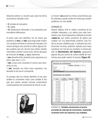78
Deseamos obtener un resumen para cada mes de los
movimientos indicados como:
• E: entrada de mercadería
• S: salidas
• D: devoluciones efectuadas a los proveedores por
mercaderías defectuosas.
El primer paso será identificar con las fechas que
poseemos, el mes y el año, para luego poder realizar
una sumatoria teniendo en cuenta este concepto. Una
manera de lograr esto consiste en utilizar algunas cel-
das auxiliares que nos servirán para realizar cálculos
intermedios y facilitar nuestra tarea. Dentro del grupo
de funciones de Fecha y hora, hallaremos:
• DIA: devuelve el día, teniendo como argumento una
fecha. Valor entre 1 y 31.
• MES: arroja como resultado el número que repre-
senta un mes.
• AÑO: tomando una fecha como argumento, nos
devuelve el año que le corresponde.
En principio, sólo nos interesa identificar el mes, pero
también es conveniente incluir como variable el año
para que nuestro resumen funcione correctamente
cuando poseamos los movimientos de más de un año.
La función =DIA posee las mismas características que
las utilizadas y puede resultar de interés para resolver
problemas con más detalle.
SUMAR.SI
Nuestro objetivo final es realizar sumatorias de las
unidades ingresadas y sus valores para cada movi-
miento y mes. Esto lo lograremos utilizando la función
=SUMAR.SI, que realiza sumatorias de valores que
cumplan con una determinada condición. Esta fun-
ción es de gran utilidad ya que, si realizamos las com-
binaciones correctas, podremos aplicarla para hacer
sumatorias con más de una condición. A nuestra pla-
nilla de Movimientos del depósito, agreguemos
algunas filas por encima de nuestro detalle de movi-
mientos para poder realizar el resumen (Figura 32).
3.Excel
FIGURA 32. También calcularemos el precio
promedio de cada tipo de movimiento, realizando
la división entre los importes y las unidades.
REDUSERS.COM
Office_Cap3_057_082 ajustado OK.qxp 12/9/09 11:07 PM Page 78
 