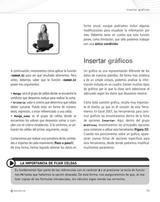 79
A continuación, mostraremos cómo aplicar la función
=SUMAR.SI para ver qué resultado obtenemos. Pero
antes, debemos saber que la función =SUMAR.SI
posee tres argumentos:
• Rango: será el grupo de celdas donde se encuentre la
condición que deseamos evaluar para realizar la suma.
• Criterio: valor o criterio que determina qué celdas
deben sumarse. Puede estar en forma de número,
texto, expresión, o estar referenciado a una celda.
• Rango_suma: es el grupo de celdas donde se
encuentran los valores que deseamos sumar si cum-
plen con el criterio establecido. Si lo omitimos, se uti-
lizarán las celdas del primer argumento, rango.
Comencemos por realizar una sumatoria de las cantida-
des e importes de cada movimiento (Paso a paso1).
De esta forma, hemos logrado obtener los datos en
Es fundamental fijar parte de las referencias con el carácter $ o al presionar la tecla de funcio-
nes F4 hasta que hallemos la opción deseada. De esta forma, nos aseguraremos de que, al rea-
lizar copias de las fórmulas introducidas, los cálculos sigan siendo los correctos.
LA IMPORTANCIA DE FIJAR CELDAS
forma anual, aunque podríamos incluir algunas
modificaciones para visualizar la información por
mes. Debemos tener en cuenta que esta función
posee, como limitación, que sólo podemos trabajar
con una única condición.
Insertar gráficos
Un gráfico es una representación diferente de los
datos de nuestras planillas. De forma más sintética
y de un simple vistazo, podemos analizar la infor-
mación incluida en un cuadro. Existen muchos tipos
de gráficos por lo que la clave será seleccionar el
adecuado según los datos que deseamos mostrar.
Como toda cuestión gráfica, resulta muy importan-
te el diseño, ya que es el corazón de esta herra-
mienta. En Excel 2007, las herramientas para cons-
truir gráficos las encontraremos dentro de la ficha
de opciones Insertar. Aquí, dentro del grupo
Gráficos, encontraremos las principales opciones
para comenzar a utilizar esta herramienta (Figura 33).
Cuando nos posicionemos sobre un gráfico, apare-
cerán nuevas fichas de opciones específicas para
esta herramienta, desde donde podremos modificar
muchísimos parámetros.
Insertar gráficos
M REDUSERS.COM
Office_Cap3_057_082 ajustado OK.qxp 12/9/09 11:07 PM Page 79
 