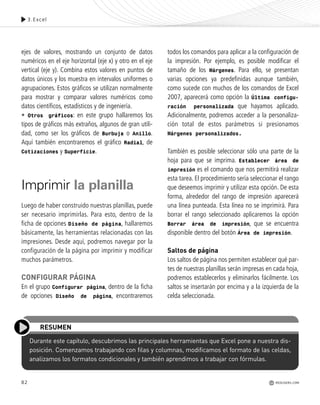 3.Excel
82
Durante este capítulo, descubrimos las principales herramientas que Excel pone a nuestra dis-
posición. Comenzamos trabajando con filas y columnas, modificamos el formato de las celdas,
analizamos los formatos condicionales y también aprendimos a trabajar con fórmulas.
RESUMEN
ejes de valores, mostrando un conjunto de datos
numéricos en el eje horizontal (eje x) y otro en el eje
vertical (eje y). Combina estos valores en puntos de
datos únicos y los muestra en intervalos uniformes o
agrupaciones. Estos gráficos se utilizan normalmente
para mostrar y comparar valores numéricos como
datos científicos, estadísticos y de ingeniería.
• Otros gráficos: en este grupo hallaremos los
tipos de gráficos más extraños, algunos de gran utili-
dad, como ser los gráficos de Burbuja o Anillo.
Aquí también encontraremos el gráfico Radial, de
Cotizaciones y Superficie.
Imprimir la planilla
Luego de haber construido nuestras planillas, puede
ser necesario imprimirlas. Para esto, dentro de la
ficha de opciones Diseño de página, hallaremos
básicamente, las herramientas relacionadas con las
impresiones. Desde aquí, podremos navegar por la
configuración de la página por imprimir y modificar
muchos parámetros.
CONFIGURAR PÁGINA
En el grupo Configurar página, dentro de la ficha
de opciones Diseño de página, encontraremos
todos los comandos para aplicar a la configuración de
la impresión. Por ejemplo, es posible modificar el
tamaño de los Márgenes. Para ello, se presentan
varias opciones ya predefinidas aunque también,
como sucede con muchos de los comandos de Excel
2007, aparecerá como opción la Última configu-
ración personalizada que hayamos aplicado.
Adicionalmente, podremos acceder a la personaliza-
ción total de estos parámetros si presionamos
Márgenes personalizados.
También es posible seleccionar sólo una parte de la
hoja para que se imprima. Establecer área de
impresión es el comando que nos permitirá realizar
esta tarea. El procedimiento sería seleccionar el rango
que deseemos imprimir y utilizar esta opción. De esta
forma, alrededor del rango de impresión aparecerá
una línea punteada. Esta línea no se imprimirá. Para
borrar el rango seleccionado aplicaremos la opción
Borrar área de impresión, que se encuentra
disponible dentro del botón Área de impresión.
Saltos de página
Los saltos de página nos permiten establecer qué par-
tes de nuestras planillas serán impresas en cada hoja,
podremos establecerlos y eliminarlos fácilmente. Los
saltos se insertarán por encima y a la izquierda de la
celda seleccionada.
REDUSERS.COM
Office_Cap3_057_082 ajustado OK.qxp 12/9/09 11:07 PM Page 82
 