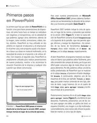 84
Primeros pasos
en PowerPoint
Lo primero que hay que saber de PowerPoint es su
función: sirve para hacer presentaciones de diaposi-
tivas, tal como hasta hace un tiempo se realizaban
con negativos o transparencias, con la salvedad de
que podemos agregar otros elementos además de
la imagen, como sonidos, animaciones, videos, tex-
tos, etcétera. PowerPoint es muy utilizado en dos
ámbitos en especial: el educativo y el empresarial.
En el primer caso, este programa ayuda a los docen-
tes a basar sus clases en material multimedia, sin la
necesidad de anotar en el pizarrón o de utilizar afi-
ches. Con respecto al segundo caso, PowerPoint es
ampliamente utilizado para realizar presentaciones
de nuevos productos, mostrar a los accionistas la
situación financiera de la empresa y cualquier otra
cuestión que desee comunicarse.
Para crear nuestras presentaciones en Microsoft
Office PowerPoint 2007, primero debemos familiari-
zarnos con sus herramientas,la ubicación de los coman-
dos y sus funciones principales (Guía Visual 1).
PowerPoint 2007 también incluye la cinta de opcio-
nes, en lugar de los menús y comandos que existían
en la versión 2003 (Figura 1). Si bien la nueva edi-
ción de PowerPoint conserva el panel Diapositivas
a la izquierda de la pantalla –que nos permite agre-
gar, eliminar y navegar las diapositivas–, los coman-
dos de las barras de herramientas Estándar y
Formato ahora están incluidos en el Botón de
Office y en la solapa Inicio, respectivamente.
Al abrir PowerPoint, el programa mostrará una diapo-
sitiva en blanco que podemos editar fácilmente, pero
sólo contendrá dos campos de textos, por lo que será
difícil poder comunicar algo de modo eficaz con tan
pocos elementos. Por ello, podemos utilizar uno de los
estilos prediseñados de PowerPoint que se muestran
en la solapa Inicio, al presionar el botón desplega-
ble Diseño. A continuación, elegimos uno de los
esquemas de la lista, por ejemplo: Título y obje-
tos, para poder insertar contenido de otro tipo, ade-
más de texto. Luego hacemos clic en el cuadro de
texto Haga clic para agregar título y escribi-
mos el título de la presentación.
Posteriormente, hacemos clic en el cuadro Haga clic
para agregar texto (Figura 2) y escribimos lo que
deseamos. Finalmente, presionamos uno de los ico-
nos para agregar una tabla, un gráfico de Excel, un
esquema SmartArt, una imagen o un clip multimedia.
Lamentablemente, estos iconos sólo ofrecen la posibi-
lidad de insertar un único tipo de objeto.
FIGURA 1. PowerPoint 2003 posee el mismo
diseño de la interfaz que la versión 2007, aunque
incluye menús en lugar de la cinta de opciones.
4.PowerPoint
REDUSERS.COM
Office_Cap4_083_102 ajustado OK.qxp 12/9/09 11:41 PM Page 84
 