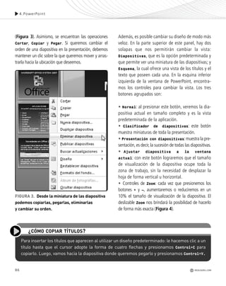 86
(Figura 3). Asimismo, se encuentran las operaciones
Cortar, Copiar y Pegar. Si queremos cambiar el
orden de una diapositiva en la presentación, debemos
mantener un clic sobre la que queremos mover y arras-
trarla hacia la ubicación que deseemos.
Además, es posible cambiar su diseño de modo más
veloz. En la parte superior de este panel, hay dos
solapas que nos permitirán cambiar la vista:
Diapositivas, que es la opción predeterminada y
que permite ver una miniatura de las diapositivas; y
Esquema, la cual ofrece una vista de los títulos y el
texto que poseen cada una. En la esquina inferior
izquierda de la ventana de PowerPoint, encontra-
mos los controles para cambiar la vista. Los tres
botones agrupados son:
• Normal: al presionar este botón, veremos la dia-
positiva actual en tamaño completo y es la vista
predeterminada de la aplicación.
• Clasificador de diapositivas: este botón
muestra miniaturas de toda la presentación.
• Presentación con diapositivas:muestra la pre-
sentación, es decir, la sucesión de todas las diapositivas.
• Ajustar diapositiva a la ventana
actual: con este botón lograremos que el tamaño
de visualización de la diapositiva ocupe toda la
zona de trabajo, sin la necesidad de desplazar la
hoja de forma vertical u horizontal.
• Controles de Zoom: cada vez que presionemos los
botones + y –, aumentaremos o reduciremos en un
10% el tamaño de visualización de la diapositiva. El
deslizable Zoom nos brindará la posibilidad de hacerlo
de forma más exacta (Figura 4).
4.PowerPoint
FIGURA 3. Desde la miniatura de las diapositiva
podemos copiarlas, pegarlas, eliminarlas
y cambiar su orden.
Para insertar los títulos que aparecen al utilizar un diseño predeterminado: le hacemos clic a un
título hasta que el cursor adopte la forma de cuatro flechas y presionamos Control+C para
copiarlo. Luego, vamos hacia la diapositiva donde queremos pegarlo y presionamos Control+V.
¿CÓMO COPIAR TÍTULOS?
REDUSERS.COM
Office_Cap4_083_102 ajustado OK.qxp 12/9/09 11:41 PM Page 86
 