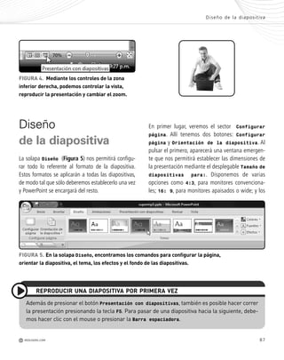 87
En primer lugar, veremos el sector Configurar
página. Allí tenemos dos botones: Configurar
página y Orientación de la diapositiva. Al
pulsar el primero, aparecerá una ventana emergen-
te que nos permitirá establecer las dimensiones de
la presentación mediante el desplegable Tamaño de
diapositivas para:. Disponemos de varias
opciones como 4:3, para monitores convenciona-
les; 16: 9, para monitores apaisados o wide; y los
Diseño
de la diapositiva
La solapa Diseño (Figura 5) nos permitirá configu-
rar todo lo referente al formato de la diapositiva.
Estos formatos se aplicarán a todas las diapositivas,
de modo tal que sólo deberemos establecerlo una vez
y PowerPoint se encargará del resto.
FIGURA 4. Mediante los controles de la zona
inferior derecha, podemos controlar la vista,
reproducir la presentación y cambiar el zoom.
Además de presionar el botón Presentación con diapositivas, también es posible hacer correr
la presentación presionando la tecla F5. Para pasar de una diapositiva hacia la siguiente, debe-
mos hacer clic con el mouse o presionar la Barra espaciadora.
REPRODUCIR UNA DIAPOSITIVA POR PRIMERA VEZ
FIGURA 5. En la solapa Diseño, encontramos los comandos para configurar la página,
orientar la diapositiva, el tema, los efectos y el fondo de las diapositivas.
Diseño de la diapositiva
M REDUSERS.COM
Office_Cap4_083_102 ajustado OK.qxp 12/9/09 11:41 PM Page 87
 