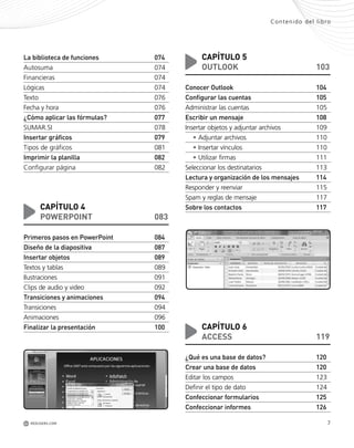 7REDUSERS.COMM
Contenido del libro
La biblioteca de funciones 074
Autosuma 074
Financieras 074
Lógicas 074
Texto 076
Fecha y hora 076
¿Cómo aplicar las fórmulas? 077
SUMAR.SI 078
Insertar gráficos 079
Tipos de gráficos 081
Imprimir la planilla 082
Configurar página 082
CAPÍTULO 4
POWERPOINT 083
Primeros pasos en PowerPoint 084
Diseño de la diapositiva 087
Insertar objetos 089
Textos y tablas 089
Ilustraciones 091
Clips de audio y video 092
Transiciones y animaciones 094
Transiciones 094
Animaciones 096
Finalizar la presentación 100
CAPÍTULO 5
OUTLOOK 103
Conocer Outlook 104
Configurar las cuentas 105
Administrar las cuentas 105
Escribir un mensaje 108
Insertar objetos y adjuntar archivos 109
• Adjuntar archivos 110
• Insertar vínculos 110
• Utilizar firmas 111
Seleccionar los destinatarios 113
Lectura y organización de los mensajes 114
Responder y reenviar 115
Spam y reglas de mensaje 117
Sobre los contactos 117
CAPÍTULO 6
ACCESS 119
¿Qué es una base de datos? 120
Crear una base de datos 120
Editar los campos 123
Definir el tipo de dato 124
Confeccionar formularios 125
Confeccionar informes 126
Office_Preliminares_001_010.qxp 12/14/09 11:05 AM Page 7
 