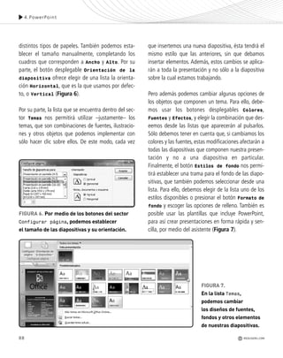 88
distintos tipos de papeles. También podemos esta-
blecer el tamaño manualmente, completando los
cuadros que corresponden a Ancho y Alto. Por su
parte, el botón desplegable Orientación de la
diapositiva ofrece elegir de una lista la orienta-
ción Horizontal, que es la que usamos por defec-
to, o Vertical (Figura 6).
Por su parte, la lista que se encuentra dentro del sec-
tor Temas nos permitirá utilizar –justamente– los
temas, que son combinaciones de fuentes, ilustracio-
nes y otros objetos que podemos implementar con
sólo hacer clic sobre ellos. De este modo, cada vez
que insertemos una nueva diapositiva, ésta tendrá el
mismo estilo que las anteriores, sin que debamos
insertar elementos. Además, estos cambios se aplica-
rán a toda la presentación y no sólo a la diapositiva
sobre la cual estamos trabajando.
Pero además podemos cambiar algunas opciones de
los objetos que componen un tema. Para ello, debe-
mos usar los botones desplegables Colores,
Fuentes y Efectos, y elegir la combinación que des-
eemos desde las listas que aparecerán al pulsarlos.
Sólo debemos tener en cuenta que, si cambiamos los
colores y las fuentes, estas modificaciones afectarán a
todas las diapositivas que componen nuestra presen-
tación y no a una diapositiva en particular.
Finalmente, el botón Estilos de fondo nos permi-
tirá establecer una trama para el fondo de las diapo-
sitivas, que también podemos seleccionar desde una
lista. Para ello, debemos elegir de la lista uno de los
estilos disponibles o presionar el botón Formato de
fondo y escoger las opciones de relleno. También es
posible usar las plantillas que incluye PowerPoint,
para así crear presentaciones en forma rápida y sen-
cilla, por medio del asistente (Figura 7).
4.PowerPoint
FIGURA 6. Por medio de los botones del sector
Configurar página, podemos establecer
el tamaño de las diapositivas y su orientación.
FIGURA 7.
En la lista Temas,
podemos cambiar
los diseños de fuentes,
fondos y otros elementos
de nuestras diapositivas.
REDUSERS.COM
Office_Cap4_083_102 ajustado OK.qxp 12/9/09 11:41 PM Page 88
 