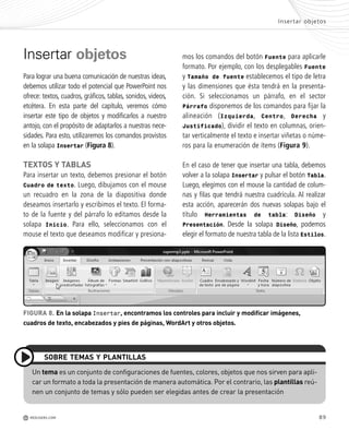 89
Insertar objetos
Para lograr una buena comunicación de nuestras ideas,
debemos utilizar todo el potencial que PowerPoint nos
ofrece: textos, cuadros, gráficos, tablas, sonidos, videos,
etcétera. En esta parte del capítulo, veremos cómo
insertar este tipo de objetos y modificarlos a nuestro
antojo, con el propósito de adaptarlos a nuestras nece-
sidades. Para esto, utilizaremos los comandos provistos
en la solapa Insertar (Figura 8).
TEXTOS Y TABLAS
Para insertar un texto, debemos presionar el botón
Cuadro de texto. Luego, dibujamos con el mouse
un recuadro en la zona de la diapositiva donde
deseamos insertarlo y escribimos el texto. El forma-
to de la fuente y del párrafo lo editamos desde la
solapa Inicio. Para ello, seleccionamos con el
mouse el texto que deseamos modificar y presiona-
mos los comandos del botón Fuente para aplicarle
formato. Por ejemplo, con los desplegables Fuente
y Tamaño de fuente establecemos el tipo de letra
y las dimensiones que ésta tendrá en la presenta-
ción. Si seleccionamos un párrafo, en el sector
Párrafo disponemos de los comandos para fijar la
alineación (Izquierda, Centro, Derecha y
Justificado), dividir el texto en columnas, orien-
tar verticalmente el texto e insertar viñetas o núme-
ros para la enumeración de ítems (Figura 9).
En el caso de tener que insertar una tabla, debemos
volver a la solapa Insertar y pulsar el botón Tabla.
Luego, elegimos con el mouse la cantidad de colum-
nas y filas que tendrá nuestra cuadrícula. Al realizar
esta acción, aparecerán dos nuevas solapas bajo el
título Herramientas de tabla: Diseño y
Presentación. Desde la solapa Diseño, podemos
elegir el formato de nuestra tabla de la lista Estilos.
FIGURA 8. En la solapa Insertar, encontramos los controles para incluir y modificar imágenes,
cuadros de texto, encabezados y pies de páginas, WordArt y otros objetos.
Un tema es un conjunto de configuraciones de fuentes, colores, objetos que nos sirven para apli-
car un formato a toda la presentación de manera automática. Por el contrario, las plantillas reú-
nen un conjunto de temas y sólo pueden ser elegidas antes de crear la presentación
SOBRE TEMAS Y PLANTILLAS
Insertar objetos
M REDUSERS.COM
Office_Cap4_083_102 ajustado OK.qxp 12/9/09 11:41 PM Page 89
 