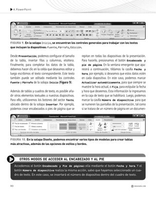 90
Desde Presentación, podemos configurar el tamaño
de la tabla, insertar filas y columnas, etcétera.
Finalmente, para completar los datos de la tabla,
debemos hacer clic en la celda que deseamos editar y
luego escribimos el texto correspondiente. Este texto
también puede ser editado mediante los controles
Fuente y Párrafo de la solapa Inicio (Figura 9).
Además de tablas y cuadros de texto, es posible aña-
dir otros elementos textuales a nuestras diapositivas.
Para ello, utilizaremos los botones del sector Texto,
ubicado dentro de la solapa Insertar. Por ejemplo,
podemos crear encabezados o pies de página que se
Accedemos el botón Encabezado y Pie de páginaa ella mediante el botón Fecha y hora. Y el
botón Número de diapositiva realiza la misma acción, salvo que hayamos seleccionado un cua-
dro de texto. En este caso, se insertará el número de diapositiva dentro del cuadro de texto.
OTROS MODOS DE ACCEDER AL ENCABEZADO Y AL PIE
repitan en todas las diapositivas de la presentación.
Para hacerlo, presionamos el botón Encabezado y
pie de página. En la ventana emergente que apa-
recerá a continuación, tildamos la casilla Fecha y
hora, por ejemplo, si deseamos que estos datos estén
en cada diapositiva. En este caso, podemos marcar
Actualizar automáticamente, para que siempre se
muestre la hora actual, o Fija, para estipular la fecha
y hora que deseemos. Esta información la ingresamos
en la caja de texto que se habilitará. Luego, podemos
marcar la casilla Número de diapositiva para que
se numeren las pantallas de la presentación, tal como
si se tratara de un número de página en un documen-
4.PowerPoint
FIGURA 9. En la solapa Inicio, se encuentran los controles generales para trabajar con los textos
que incluyan la diapositivas: Fuente, Párrafo, Edición.
FIGURA 10. En la solapa Diseño, podemos encontrar varios tipos de modelos para crear tablas
más atractivas, además de las opciones de estilos y bordes.
REDUSERS.COM
Office_Cap4_083_102 ajustado OK.qxp 12/9/09 11:41 PM Page 90
 