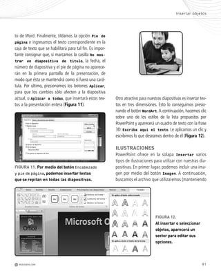 91
y
y
r
s
s
to de Word. Finalmente, tildamos la opción Pie de
página e ingresamos el texto correspondiente en la
caja de texto que se habilitará para tal fin. Es impor-
tante consignar que, si marcamos la casilla No mos-
trar en diapositiva de título, la fecha, el
número de diapositiva y el pie de página no aparece-
rán en la primera pantalla de la presentación, de
modo que ésta se mantendrá como si fuera una cará-
tula. Por último, presionamos los botones Aplicar,
para que los cambios sólo afecten a la diapositiva
actual, o Aplicar a todas, que insertará estos tex-
tos a la presentación entera (Figura 11).
Otro atractivo para nuestras diapositivas es insertar tex-
tos en tres dimensiones. Esto lo conseguimos presio-
nando el botón WordArt.A continuación, hacemos clic
sobre uno de los estilos de la lista propuestos por
PowerPoint y aparecerá un cuadro de texto con la frase
3D: Escriba aquí el texto. Le aplicamos un clic y
escribimos lo que deseamos dentro de él (Figura 12).
ILUSTRACIONES
PowerPoint ofrece en la solapa Insertar varios
tipos de ilustraciones para utilizar con nuestras dia-
positivas. En primer lugar, podemos incluir una ima-
gen por medio del botón Imagen. A continuación,
buscamos el archivo que utilizaremos (manteniendo
FIGURA 11. Por medio del botón Encabezado
y pie de página, podemos insertar textos
que se repitan en todas las diapositivas.
FIGURA 12.
Al insertar o seleccionar
objetos, aparecerá un
sector para editar sus
opciones.
Insertar objetos
M REDUSERS.COM
Office_Cap4_083_102 ajustado OK.qxp 12/9/09 11:41 PM Page 91
 