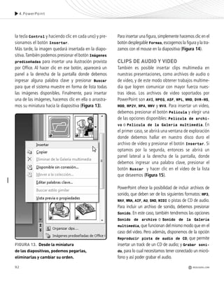 92
la tecla Control y haciendo clic en cada uno) y pre-
sionamos el botón Insertar.
Más tarde, la imagen quedará insertada en la diapo-
sitiva.También podemos presionar el botón Imágenes
prediseñadas para insertar una ilustración provista
por Office. Al hacer clic en ese botón, aparecerá un
panel a la derecha de la pantalla donde debemos
ingresar alguna palabra clave y presionar Buscar
para que el sistema muestre en forma de lista todas
las imágenes disponibles. Finalmente, para insertar
una de las imágenes, hacemos clic en ella o arrastra-
mos su miniatura hacia la diapositiva (Figura 13).
4.PowerPoint
FIGURA 13. Desde la miniatura
de las diapositivas, podemos pegarlas,
eliminarlas y cambiar su orden.
Para insertar una figura,simplemente hacemos clic en el
botón desplegable Formas,escogemos la figura y la tra-
zamos con el mouse en la diapositiva (Figura 14).
CLIPS DE AUDIO Y VIDEO
También es posible insertar clips multimedia en
nuestras presentaciones, como archivos de audio o
de video, y de este modo obtener trabajos multime-
dia que logren comunicar con mayor fuerza nues-
tras ideas. Los archivos de video soportados por
PowerPoint son AVI, MPEG, ASF, WPL, WMD, DVR-MS,
MOD, MP2V, MPA, WMV y WVX. Para insertar un video,
debemos presionar el botón Película y elegir una
de las opciones disponibles: Película de archi-
vo o Película de la Galería multimedia. En
el primer caso, se abrirá una ventana de exploración
donde debemos hallar en nuestro disco duro el
archivo de video y presionar el botón Insertar. Si
optamos por la segunda, entonces se abrirá un
panel lateral a la derecha de la pantalla, donde
debemos ingresar una palabra clave, presionar el
botón Buscar y hacer clic en el video de la lista
que deseemos (Figura 15).
PowerPoint ofrece la posibilidad de incluir archivos de
sonido, que deben ser de los siguientes formatos: MP3,
WAV, WMA, AIF, AU, SND, MIDI o pistas de CD de audio.
Para incluir un archivo de sonido, debemos presionar
Sonido. En este caso, también tendremos las opciones
Sonido de archivo o Sonido de la Galería
multimedia, que funcionan del mismo modo que en el
caso del video. Pero además, disponemos de la opción
Reproducir pista de audio de CD, que permite
insertar un track de un CD de audio; y Grabar soni-
do, para lo cual necesitamos tener conectado un micró-
fono y así poder grabar el audio.
REDUSERS.COM
Office_Cap4_083_102 ajustado OK.qxp 12/9/09 11:41 PM Page 92
 