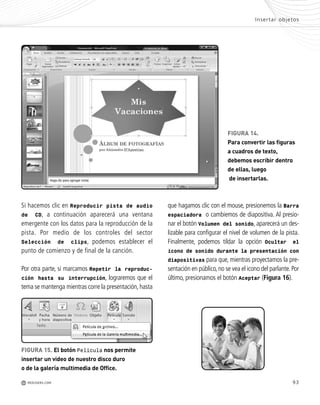 93
FIGURA 14.
Para convertir las figuras
a cuadros de texto,
debemos escribir dentro
de ellas, luego
de insertarlas.
Si hacemos clic en Reproducir pista de audio
de CD, a continuación aparecerá una ventana
emergente con los datos para la reproducción de la
pista. Por medio de los controles del sector
Selección de clips, podemos establecer el
punto de comienzo y de final de la canción.
Por otra parte, si marcamos Repetir la reproduc-
ción hasta su interrupción, lograremos que el
tema se mantenga mientras corre la presentación,hasta
que hagamos clic con el mouse, presionemos la Barra
espaciadora o cambiemos de diapositiva. Al presio-
nar el botón Volumen del sonido, aparecerá un des-
lizable para configurar el nivel de volumen de la pista.
Finalmente, podemos tildar la opción Ocultar el
icono de sonido durante la presentación con
diapositivas para que, mientras proyectamos la pre-
sentación en público,no se vea el icono del parlante.Por
último, presionamos el botón Aceptar (Figura 16).
-
n
o
-
-
r
a
n
n
i
n
e
a
e
r
s
a
n
e
-
FIGURA 15. El botón Película nos permite
insertar un video de nuestro disco duro
o de la galería multimedia de Office.
Insertar objetos
M REDUSERS.COM
Office_Cap4_083_102 ajustado OK.qxp 12/9/09 11:41 PM Page 93
 
