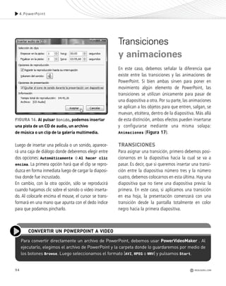Luego de insertar una película o un sonido, aparece-
rá una caja de diálogo donde deberemos elegir entre
dos opciones: Automáticamente o Al hacer clic
encima. La primera opción hará que el clip se repro-
duzca en forma inmediata luego de cargar la diaposi-
tiva donde fue incrustado.
En cambio, con la otra opción, sólo se reproducirá
cuando hagamos clic sobre el sonido o video inserta-
do. Al colocarle encima el mouse, el cursor se trans-
formará en una mano que apunta con el dedo índice
para que podamos pincharlo.
Transiciones
y animaciones
En este caso, debemos señalar la diferencia que
existe entre las transiciones y las animaciones de
PowerPoint. Si bien ambas sirven para poner en
movimiento algún elemento de PowerPoint, las
transiciones se utilizan únicamente para pasar de
una diapositiva a otra. Por su parte, las animaciones
se aplican a los objetos para que entren, salgan, se
muevan, etcétera, dentro de la diapositiva. Más allá
de esta distinción, ambos efectos pueden insertarse
y configurarse mediante una misma solapa:
Animaciones (Figura 17).
TRANSICIONES
Para asignar una transición, primero debemos posi-
cionarnos en la diapositiva hacia la cual se va a
pasar. Es decir, que si queremos insertar una transi-
ción entre la diapositiva número tres y la número
cuatro, debemos colocarnos en esta última. Hay una
diapositiva que no tiene una diapositiva previa: la
primera. En este caso, si aplicamos una transición
en esa hoja, la presentación comenzará con una
transición desde la pantalla totalmente en color
negro hacia la primera diapositiva.
94
4.PowerPoint
Para convertir directamente un archivo de PowerPoint, debemos usar PowerVideoMaker . Al
ejecutarlo, elegimos el archivo de PowerPoint y la carpeta donde lo guardaremos por medio de
los botones Browse. Luego seleccionamos el formato (AVI, MPEG o WMV) y pulsamos Start.
CONVERTIR UN POWERPOINT A VIDEO
FIGURA 16. Al pulsar Sonido, podemos insertar
una pista de un CD de audio, un archivo
de música o un clip de la galería multimedia.
REDUSERS.COM
Office_Cap4_083_102 ajustado OK.qxp 12/9/09 11:41 PM Page 94
 
