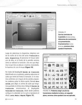 95
Luego de seleccionar la diapositiva, elegimos uno
de los estilos de la lista del sector Transición a
esta diapositiva. Al posicionar el mouse sobre
uno de ellos, en el fondo de la pantalla veremos
cómo se realizará la transición. Una vez que elegi-
mos la que más se adecue a nuestras necesidades,
le hacemos clic con el mouse (Figura 18).
Por medio del desplegable Sonido de transición
(identificado con un parlante), podemos seleccionar el
audio que tendrá de fondo la transición. Si no esta-
mos conformes con ninguno de los sonidos propues-
tos, podemos pulsar la última opción, llamada Otro
sonido, para elegir un archivo de audio que tenga-
mos guardado en el disco duro. Debajo de Sonido de
transición, encontraremos el desplegable
Velocidad de transición, desde donde podemos
configurar la velocidad con la cual se reproducirá el
efecto: Lento, Medio o Rápido (Figura 19).
FIGURA 18. Podemos elegir una de las
transiciones mediante la lista y, en segundo
plano, veremos cómo quedará una vez aplicada.
FIGURA 17
Con los controles de
la pestaña Animaciones,
dotaremos de movimiento
a la presentación.
Si presionamos Vista
previa, veremos cómo
quedará finalmente.
Transiciones y animaciones
M REDUSERS.COM
Office_Cap4_083_102 ajustado OK.qxp 12/9/09 11:41 PM Page 95
 