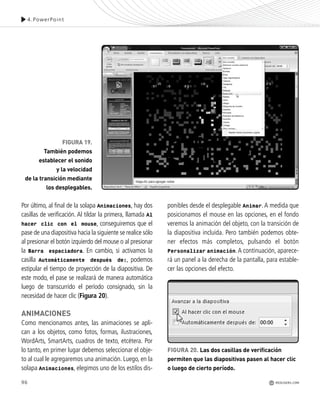 96
Por último, al final de la solapa Animaciones, hay dos
casillas de verificación. Al tildar la primera, llamada Al
hacer clic con el mouse, conseguiremos que el
pase de una diapositiva hacia la siguiente se realice sólo
al presionar el botón izquierdo del mouse o al presionar
la Barra espaciadora. En cambio, si activamos la
casilla Automáticamente después de:, podemos
estipular el tiempo de proyección de la diapositiva. De
este modo, el pase se realizará de manera automática
luego de transcurrido el período consignado, sin la
necesidad de hacer clic (Figura 20).
ANIMACIONES
Como mencionamos antes, las animaciones se apli-
can a los objetos, como fotos, formas, ilustraciones,
WordArts, SmartArts, cuadros de texto, etcétera. Por
lo tanto, en primer lugar debemos seleccionar el obje-
to al cual le agregaremos una animación. Luego, en la
solapa Animaciones, elegimos uno de los estilos dis-
ponibles desde el desplegable Animar.A medida que
posicionamos el mouse en las opciones, en el fondo
veremos la animación del objeto, con la transición de
la diapositiva incluida. Pero también podemos obte-
ner efectos más completos, pulsando el botón
Personalizar animación.A continuación, aparece-
rá un panel a la derecha de la pantalla, para estable-
cer las opciones del efecto.
FIGURA 19.
También podemos
establecer el sonido
y la velocidad
de la transición mediante
los desplegables.
FIGURA 20. Las dos casillas de verificación
permiten que las diapositivas pasen al hacer clic
o luego de cierto período.
4.PowerPoint
REDUSERS.COM
Office_Cap4_083_102 ajustado OK.qxp 12/9/09 11:41 PM Page 96
 
