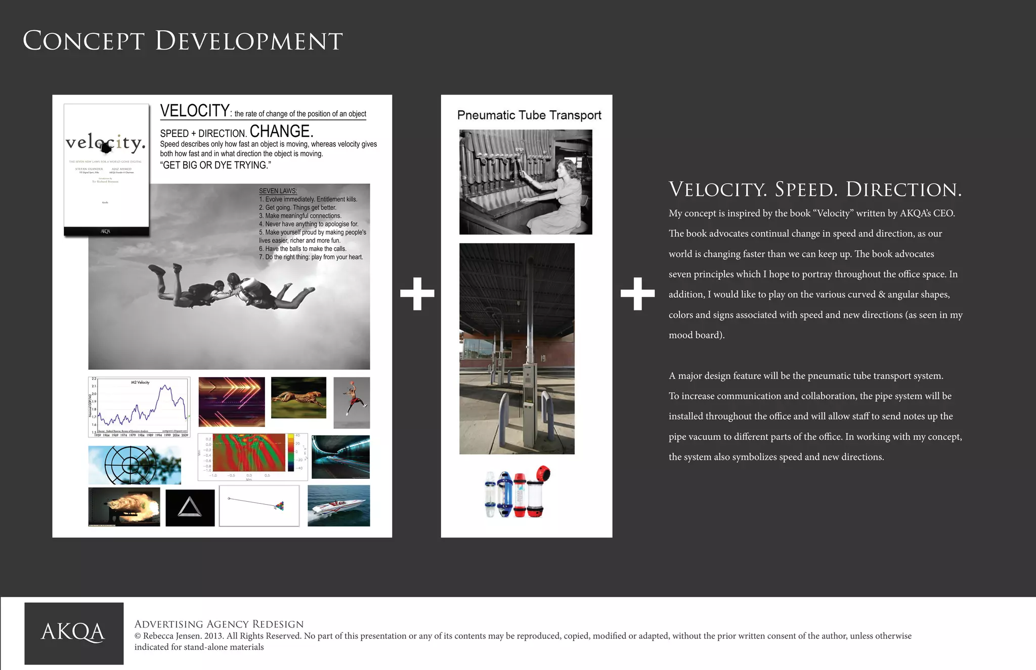 Advertising Agency Redesign
© Rebecca Jensen. 2013. All Rights Reserved. No part of this presentation or any of its contents may be reproduced, copied, modified or adapted, without the prior written consent of the author, unless otherwise
indicated for stand-alone materials
Concept Development
Velocity. Speed. Direction.
My concept is inspired by the book “Velocity” written by AKQA’s CEO.
The book advocates continual change in speed and direction, as our
world is changing faster than we can keep up. The book advocates
seven principles which I hope to portray throughout the office space. In
addition, I would like to play on the various curved & angular shapes,
colors and signs associated with speed and new directions (as seen in my
mood board).
A major design feature will be the pneumatic tube transport system.
To increase communication and collaboration, the pipe system will be
installed throughout the office and will allow staff to send notes up the
pipe vacuum to different parts of the office. In working with my concept,
the system also symbolizes speed and new directions.
+ +
 