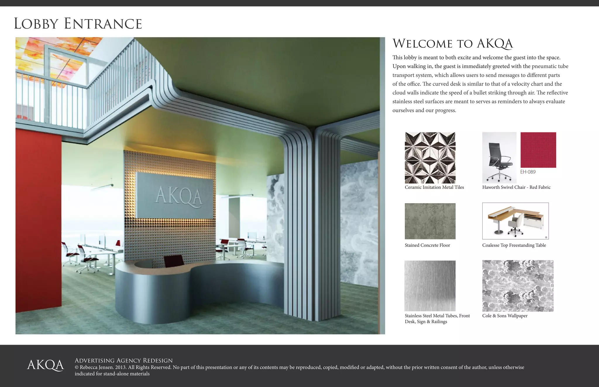 Advertising Agency Redesign
© Rebecca Jensen. 2013. All Rights Reserved. No part of this presentation or any of its contents may be reproduced, copied, modified or adapted, without the prior written consent of the author, unless otherwise
indicated for stand-alone materials
Lobby Entrance
Welcome to AKQA
This lobby is meant to both excite and welcome the guest into the space.
Upon walking in, the guest is immediately greeted with the pneumatic tube
transport system, which allows users to send messages to different parts
of the office. The curved desk is similar to that of a velocity chart and the
cloud walls indicate the speed of a bullet striking through air. The reflective
stainless steel surfaces are meant to serves as reminders to always evaluate
ourselves and our progress.
Ceramic Imitation Metal Tiles Haworth Swivel Chair - Red Fabric
Stained Concrete Floor Coalesse Top Freestanding Table
Stainless Steel Metal Tubes, Front
Desk, Sign & Railings
Cole & Sons Wallpaper
 