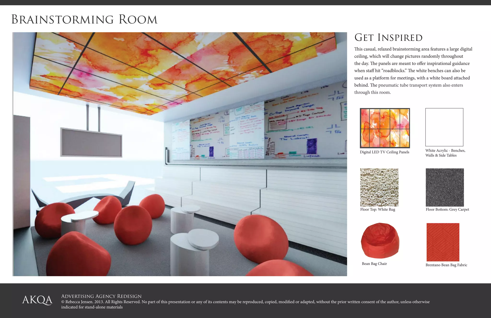 Advertising Agency Redesign
© Rebecca Jensen. 2013. All Rights Reserved. No part of this presentation or any of its contents may be reproduced, copied, modified or adapted, without the prior written consent of the author, unless otherwise
indicated for stand-alone materials
Brainstorming Room
Get Inspired
This casual, relaxed brainstorming area features a large digital
ceiling, which will change pictures randomly throughout
the day. The panels are meant to offer inspirational guidance
when staff hit “roadblocks.” The white benches can also be
used as a platform for meetings, with a white board attached
behind. The pneumatic tube transport system also enters
through this room.
Digital LED TV Ceiling Panels White Acrylic - Benches,
Walls & Side Tables
Bean Bag Chair
Floor Bottom: Grey CarpetFloor Top: White Rug
Brentano Bean Bag Fabric
 