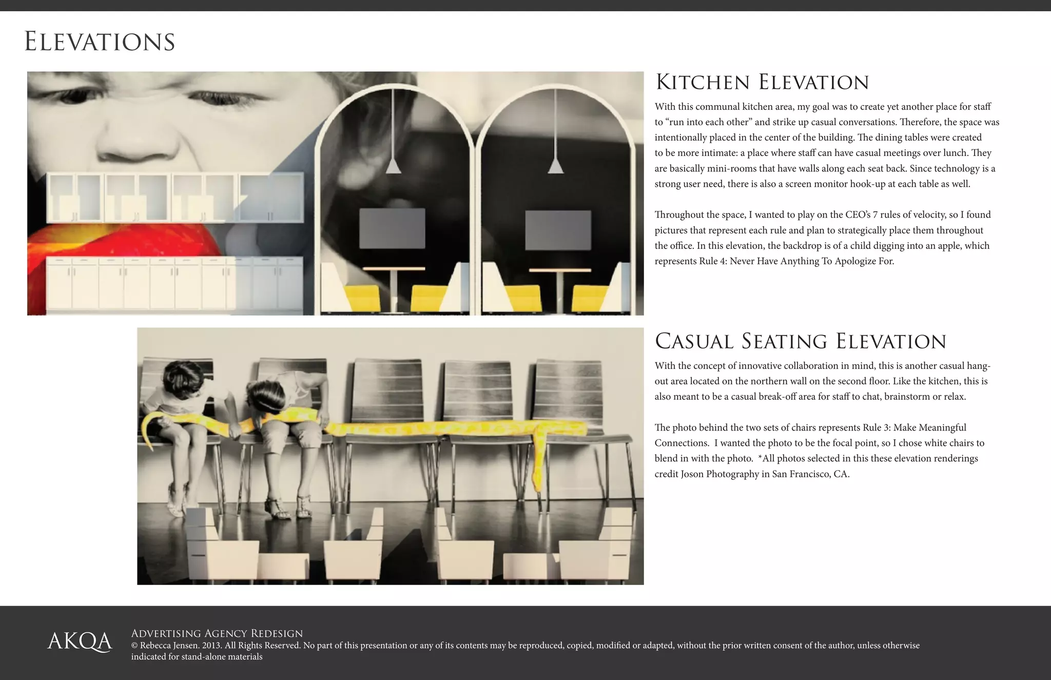 Advertising Agency Redesign
© Rebecca Jensen. 2013. All Rights Reserved. No part of this presentation or any of its contents may be reproduced, copied, modified or adapted, without the prior written consent of the author, unless otherwise
indicated for stand-alone materials
Elevations
Kitchen Elevation
With this communal kitchen area, my goal was to create yet another place for staff
to “run into each other” and strike up casual conversations. Therefore, the space was
intentionally placed in the center of the building. The dining tables were created
to be more intimate: a place where staff can have casual meetings over lunch. They
are basically mini-rooms that have walls along each seat back. Since technology is a
strong user need, there is also a screen monitor hook-up at each table as well.
Throughout the space, I wanted to play on the CEO’s 7 rules of velocity, so I found
pictures that represent each rule and plan to strategically place them throughout
the office. In this elevation, the backdrop is of a child digging into an apple, which
represents Rule 4: Never Have Anything To Apologize For.
Casual Seating Elevation
With the concept of innovative collaboration in mind, this is another casual hang-
out area located on the northern wall on the second floor. Like the kitchen, this is
also meant to be a casual break-off area for staff to chat, brainstorm or relax.
The photo behind the two sets of chairs represents Rule 3: Make Meaningful
Connections. I wanted the photo to be the focal point, so I chose white chairs to
blend in with the photo. *All photos selected in this these elevation renderings
credit Joson Photography in San Francisco, CA.
 