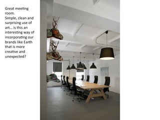 Great	
  mee7ng	
  
room.	
  	
  
Simple,	
  clean	
  and	
  
surprising	
  use	
  of	
  
art…	
  is	
  this	
  an	
  
interes7ng	
  way	
  of	
  
incorpora7ng	
  our	
  
brands	
  like	
  Earth	
  
that	
  is	
  more	
  
crea7ve	
  and	
  
unexpected?	
  
 