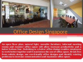 Office Design Singapore
An open floor plan, natural light, movable furniture, informal meeting
rooms and roomier office space will allow increase productivity and a
better bottom line. Switching to a better office design enables employees
to work better together and it maximizes the use of office space. Break free
from cubicle design, use eco-friendly office designs and identify existing
problems to increase communication and maximize office space.
 
