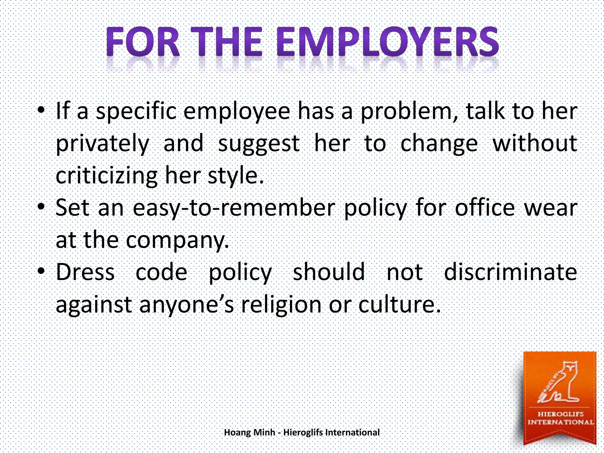 • If a specific employee has a problem, talk to her
privately and suggest her to change without
criticizing her style.
• Set an easy-to-remember policy for office wear
at the company.
• Dress code policy should not discriminate
against anyone’s religion or culture.
Hoang Minh - Hieroglifs International